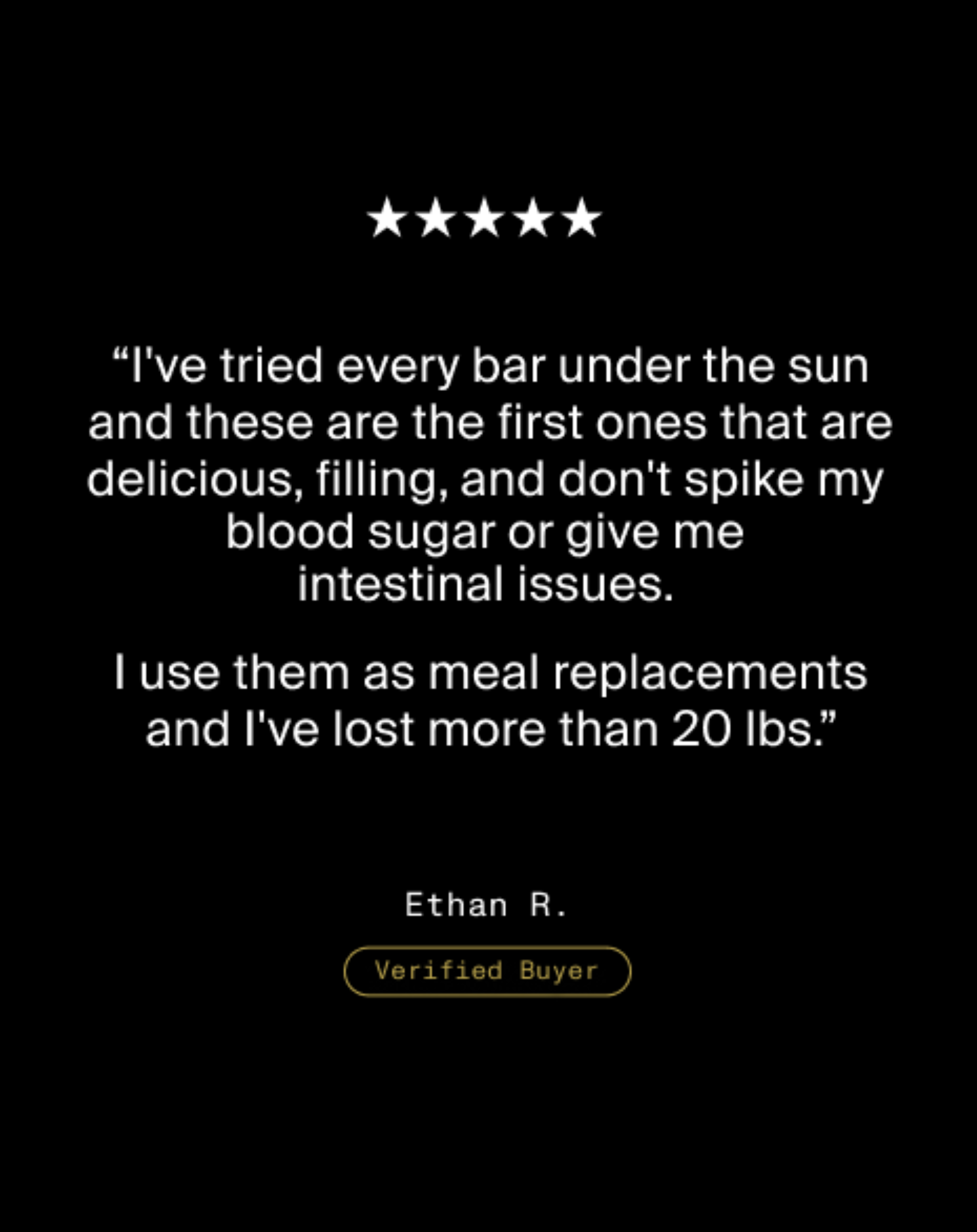Five star review from Ethan R., Verified Buyer, stating the bars are delicious, filling, do not spike blood sugar or cause digestive issues, and helped him lose more than 20 pounds.