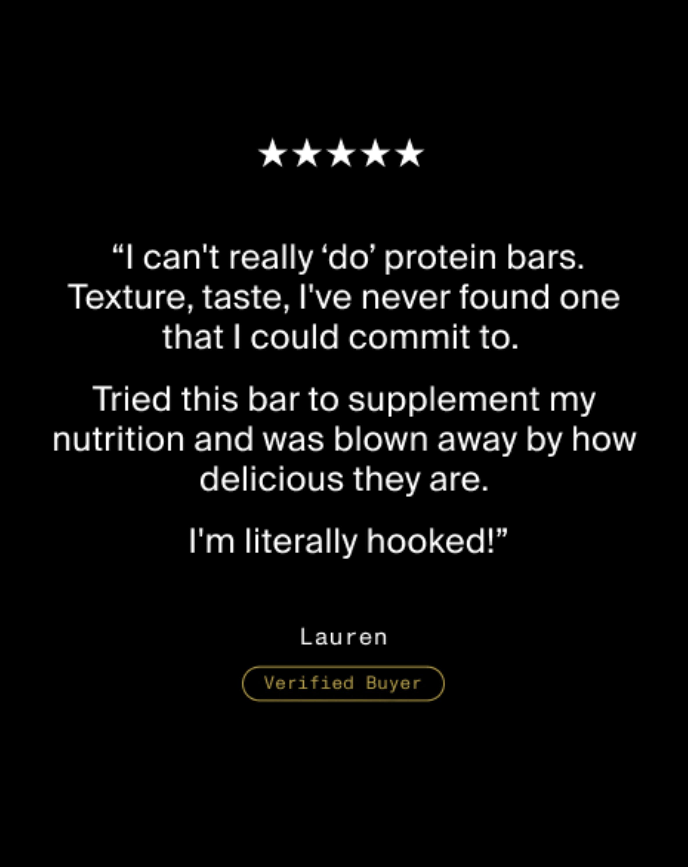 Five star review from Lauren, Verified Buyer, saying she normally does not like protein bars but was impressed by the taste and is now hooked.